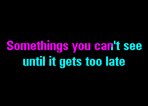 Somethings you can't see

until it gets too late