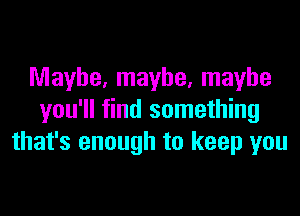 Maybe, maybe, maybe

you'll find something
that's enough to keep you