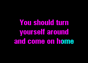 You should turn

yourself around
and come on home