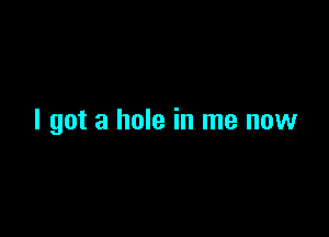 I got a hole in me now