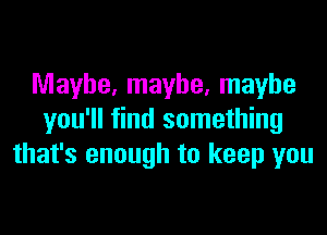 Maybe, maybe, maybe

you'll find something
that's enough to keep you