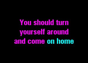 You should turn

yourself around
and come on home