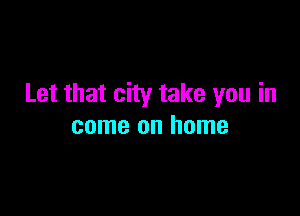 Let that city take you in

come on home
