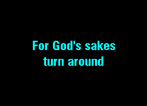 For God's sakes

turn around