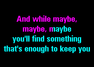 And while maybe,
maybe, maybe
you'll find something
that's enough to keep you