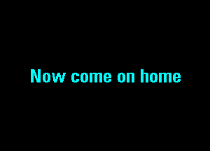 Now come on home