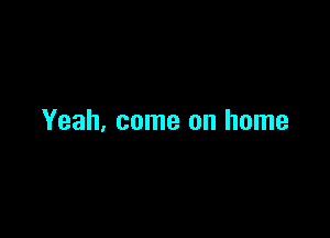 Yeah, come on home