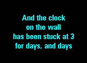 And the clock
on the wall

has been stuck at 3
for days. and days