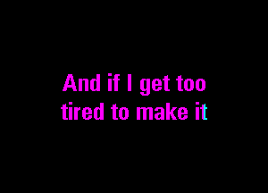 And if I get too

tired to make it