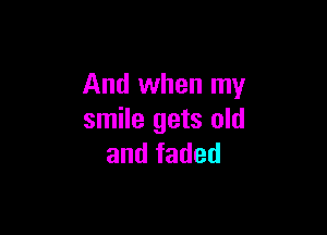 And when my

smile gets old
and faded