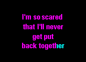 I'm so scared
that I'll never

get put
back together