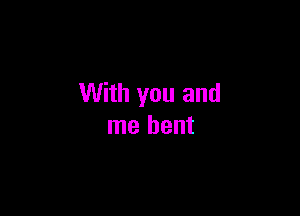 With you and

me bent