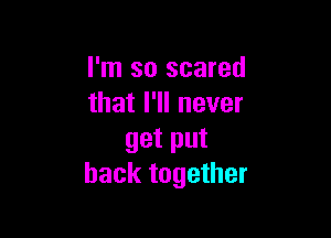 I'm so scared
that I'll never

get put
back together