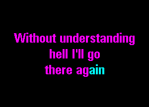Without understanding

hell I'll go
there again