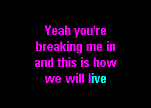 Yeah you're
breaking me in

and this is how
we will live