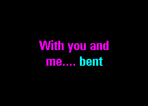 With you and

me.... bent