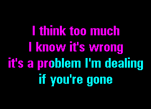 I think too much
I know it's wrong

it's a problem I'm dealing
if you're gone