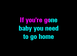 If you're gone

baby you need
to go home