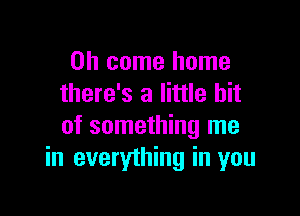 Oh come home
there's a little bit

of something me
in everything in you