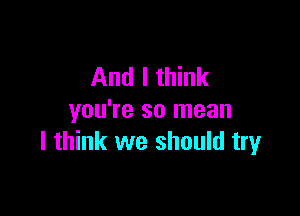 And I think

you're so mean
I think we should try