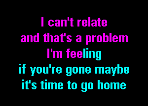 I can't relate
and that's a problem
I'm feeling
if you're gone maybe
it's time to go home