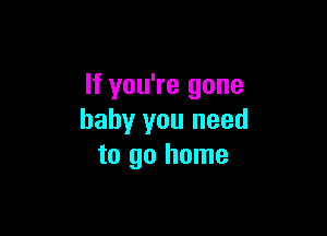 If you're gone

baby you need
to go home