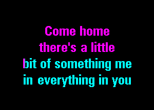 Come home
there's a little

bit of something me
in everything in you