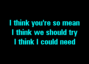 I think you're so mean

I think we should try
I think I could need