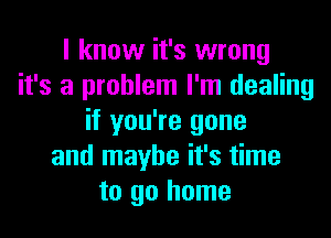 I know it's wrong
it's a problem I'm dealing
if you're gone
and maybe it's time
to go home