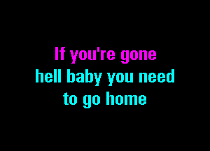 If you're gone

hell baby you need
to go home