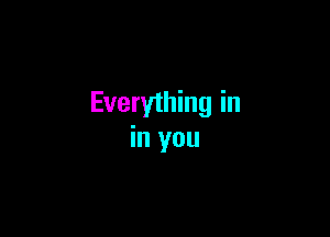 Everything in

in you