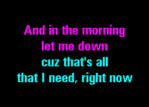 And in the morning
let me down

cuz that's all
that I need, right now