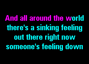 And all around the world
there's a sinking feeling
out there right now
someone's feeling down