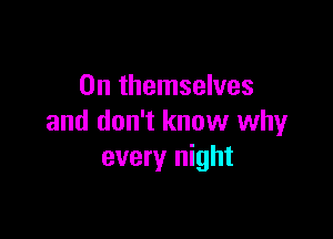 0n themselves

and don't know why
every night