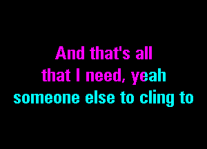 And that's all

that I need, yeah
someone else to cling to