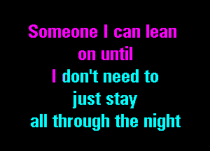 Someone I can lean
on until

I don't need to
iust stay
all through the night