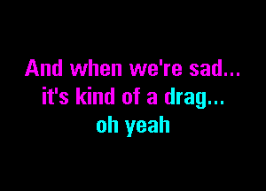 And when we're sad...

it's kind of a drag...
oh yeah