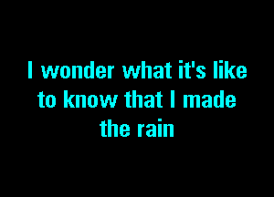 I wonder what it's like

to know that I made
the rain