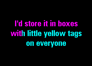 I'd store it in boxes

with little yellow tags
on everyone