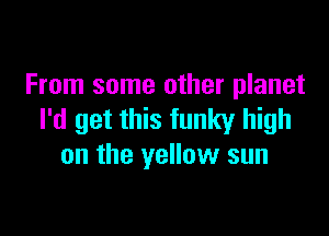 From some other planet

I'd get this funky high
on the yellow sun