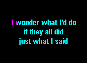 I wonder what I'd do

if they all did
iust what I said
