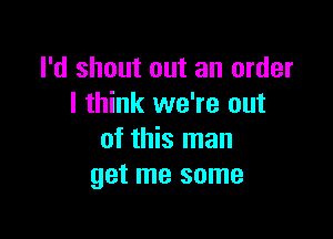 I'd shout out an order
I think we're out

of this man
get me some