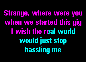Strange, where were you
when we started this gig
I wish the real world
would iust stop
hassling me