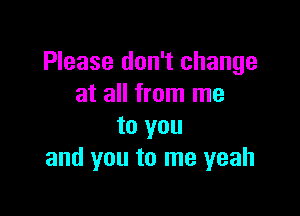 Please don't change
at all from me

to you
and you to me yeah