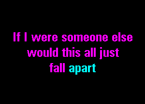 If I were someone else

would this all just
fall apart