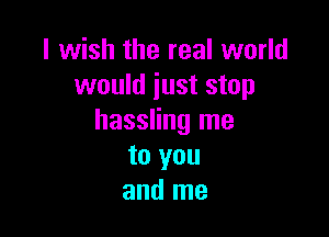 I wish the real world
would iust stop

hassling me
to you
and me