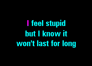 I feel stupid

but I know it
won't last for long
