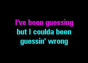 I've been guessing

but I coulda been
guessin' wrong