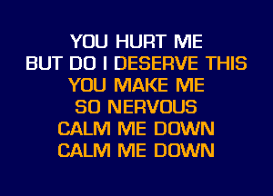 YOU HURT ME
BUT DO I DESERVE THIS
YOU MAKE ME
SO NERVOUS
CALM ME DOWN
CALM ME DOWN