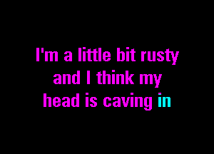 I'm a little bit rusty

and I think my
head is caving in